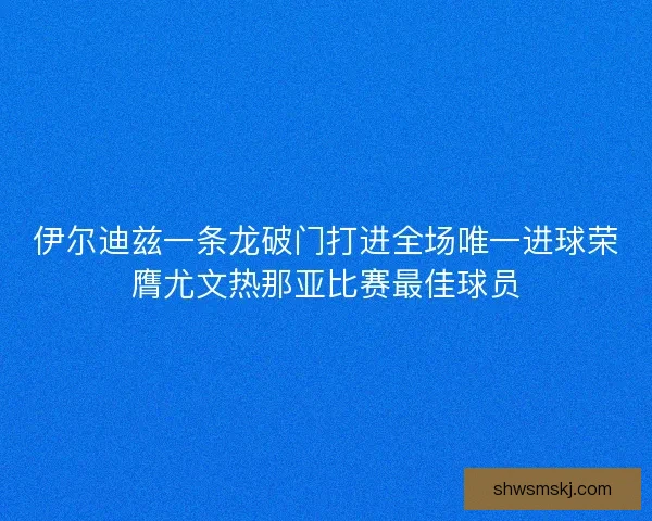 伊尔迪兹一条龙破门打进全场唯一进球荣膺尤文热那亚比赛最佳球员