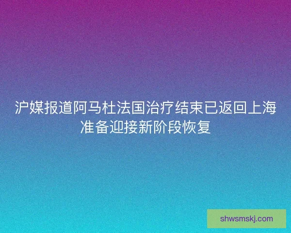 沪媒报道阿马杜法国治疗结束已返回上海准备迎接新阶段恢复