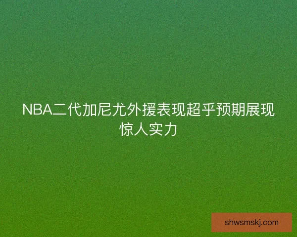NBA二代加尼尤外援表现超乎预期展现惊人实力