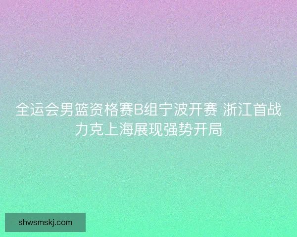 全运会男篮资格赛B组宁波开赛 浙江首战力克上海展现强势开局